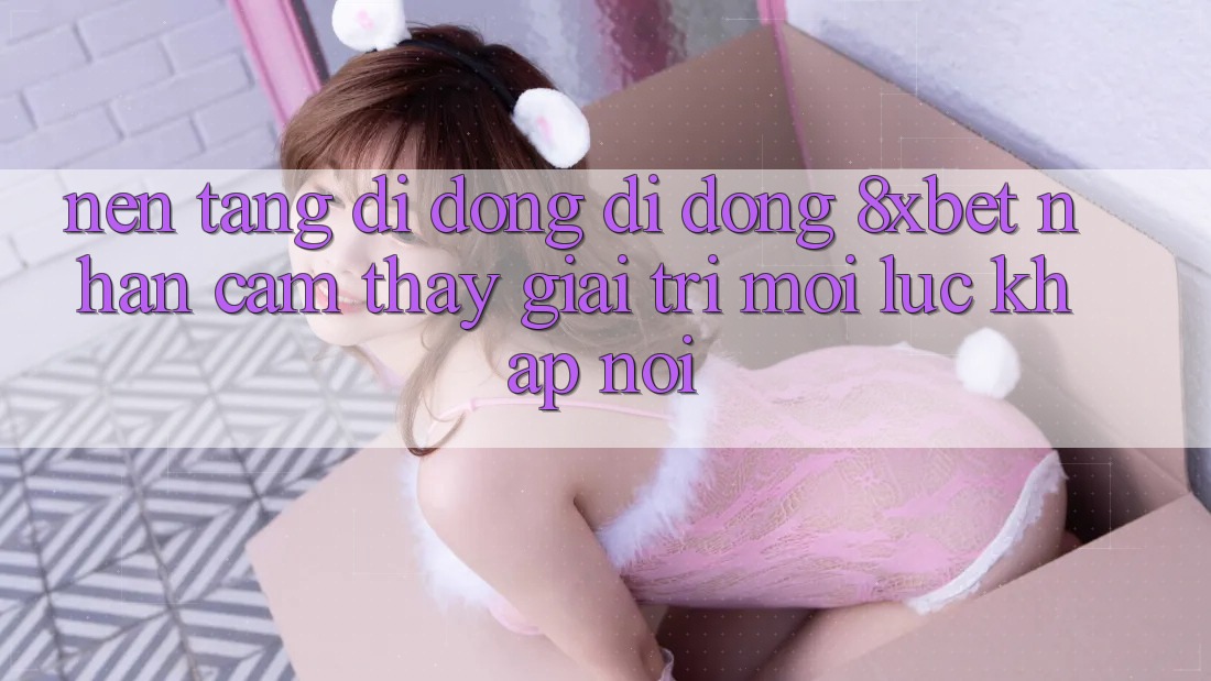 Nền tảng di động Di Động 8xbet - Nhận cảm thấy Giải Trí Mọi Lúc Khắp nơi Nền tảng di động Di Động 8xbet - Nhận cảm thấy Giải Trí Mọi Lúc Khắp nơi