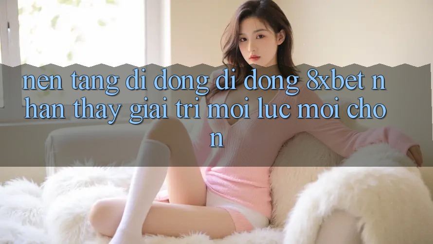 Nền tảng di động Di Động 8xbet - Nhận thấy Giải Trí Mọi Lúc Mọi chốn Nền tảng di động Di Động 8xbet - Nhận thấy Giải Trí Mọi Lúc Mọi chốn