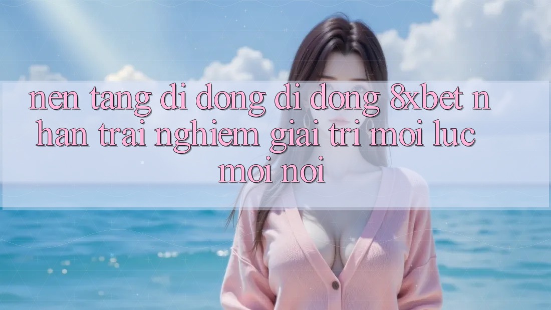 Nền tảng di động Di Động 8xbet - Nhận trải nghiệm Giải Trí Mọi Lúc Mọi Nơi
