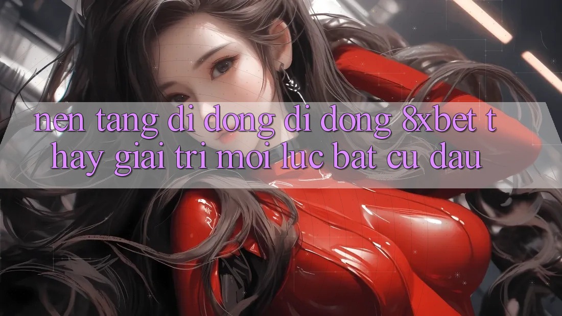 Nền tảng di động Di Động 8xbet - Thấy Giải Trí Mọi Lúc Bất cứ đâu