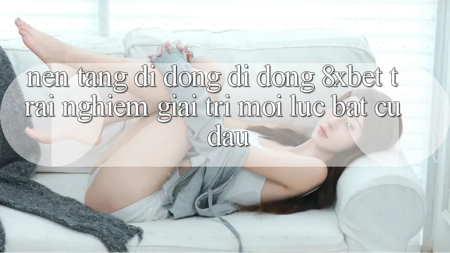 Nền tảng di động Di Động 8xbet - Trải Nghiệm Giải Trí Mọi Lúc Bất cứ đâu