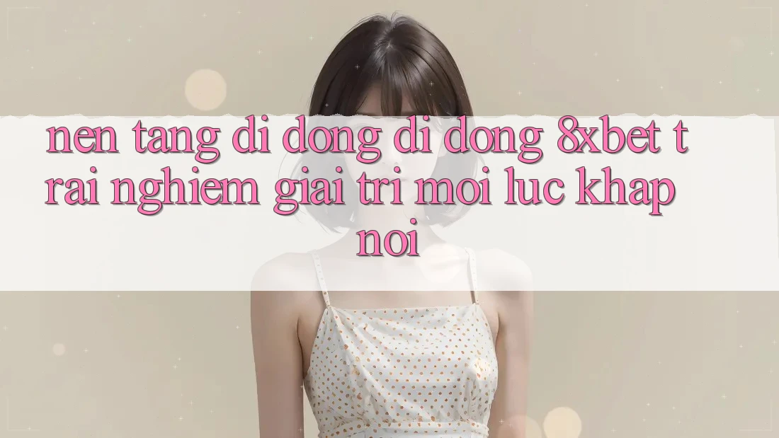 Nền tảng di động Di Động 8xbet - Trải Nghiệm Giải Trí Mọi Lúc Khắp nơi