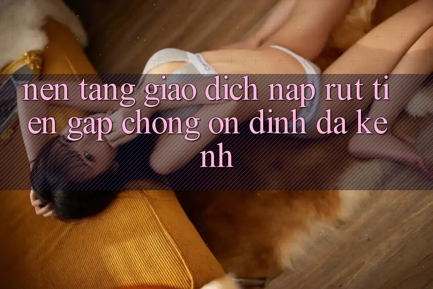 Nền tảng Giao Dịch Nạp Rút Tiền: Gấp Chóng, Ổn định, Đa Kênh