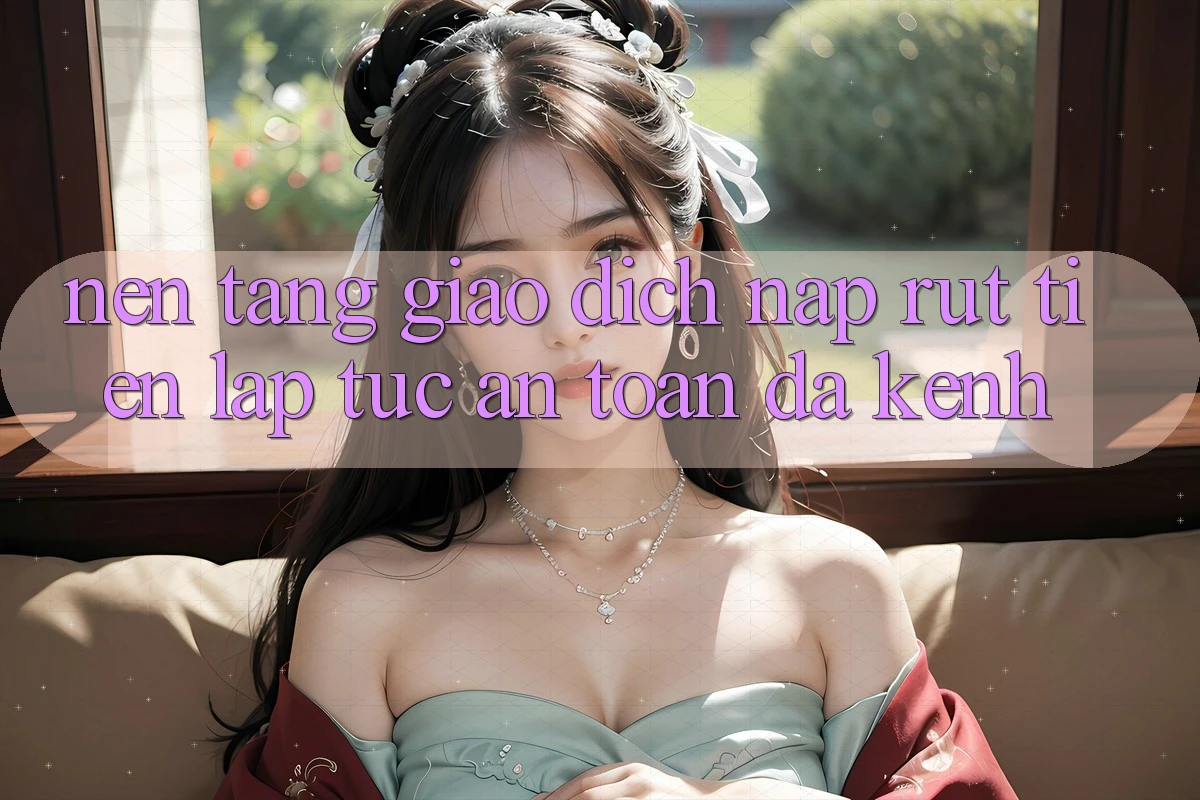 Nền tảng Giao Dịch Nạp Rút Tiền: Lập tức, An Toàn, Đa Kênh