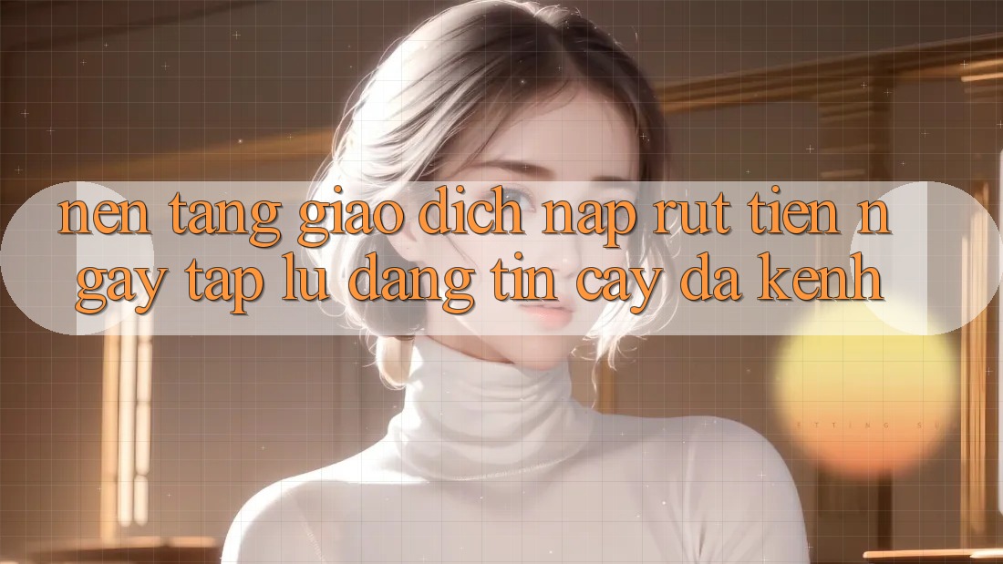 Nền tảng Giao Dịch Nạp Rút Tiền: Ngay tắp lự, Đáng tin cậy, Đa Kênh