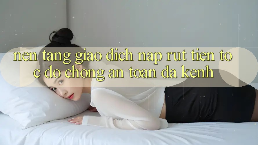 Nền tảng Giao Dịch Nạp Rút Tiền: Tốc độ Chóng, An Toàn, Đa Kênh