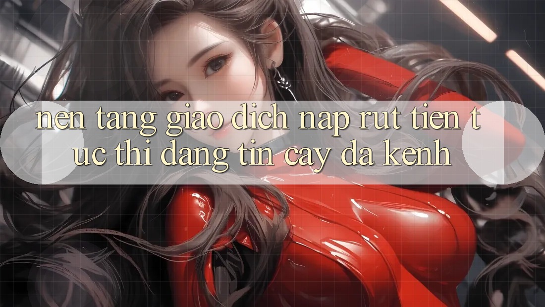 Nền tảng Giao Dịch Nạp Rút Tiền: Tức thì, Đáng tin cậy, Đa Kênh