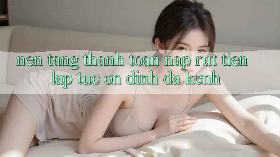 Nền tảng Thanh toán Nạp Rút Tiền: Lập tức, Ổn định, Đa Kênh