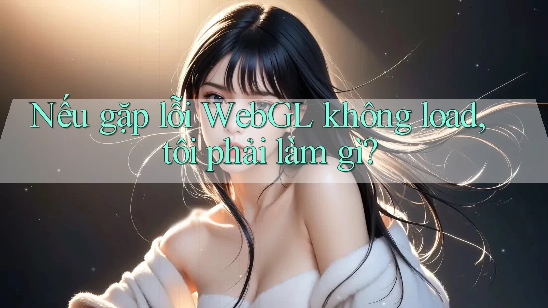 Nếu gặp lỗi WebGL không load, tôi phải làm gì? Nếu gặp lỗi WebGL không load, tôi phải làm gì?