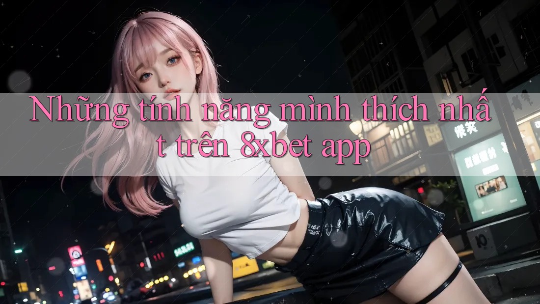 Những tính năng mình thích nhất trên 8xbet app
