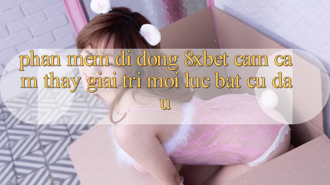 Phần mềm Di Động 8xbet - Cảm cảm thấy Giải Trí Mọi Lúc Bất cứ đâu