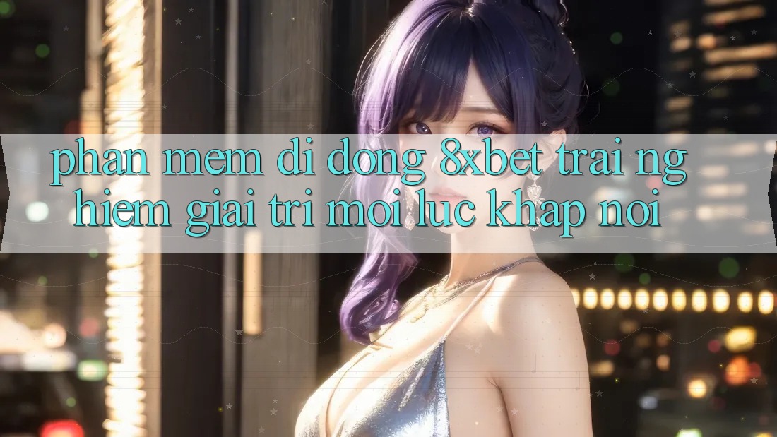 Phần mềm Di Động 8xbet - Trải Nghiệm Giải Trí Mọi Lúc Khắp nơi