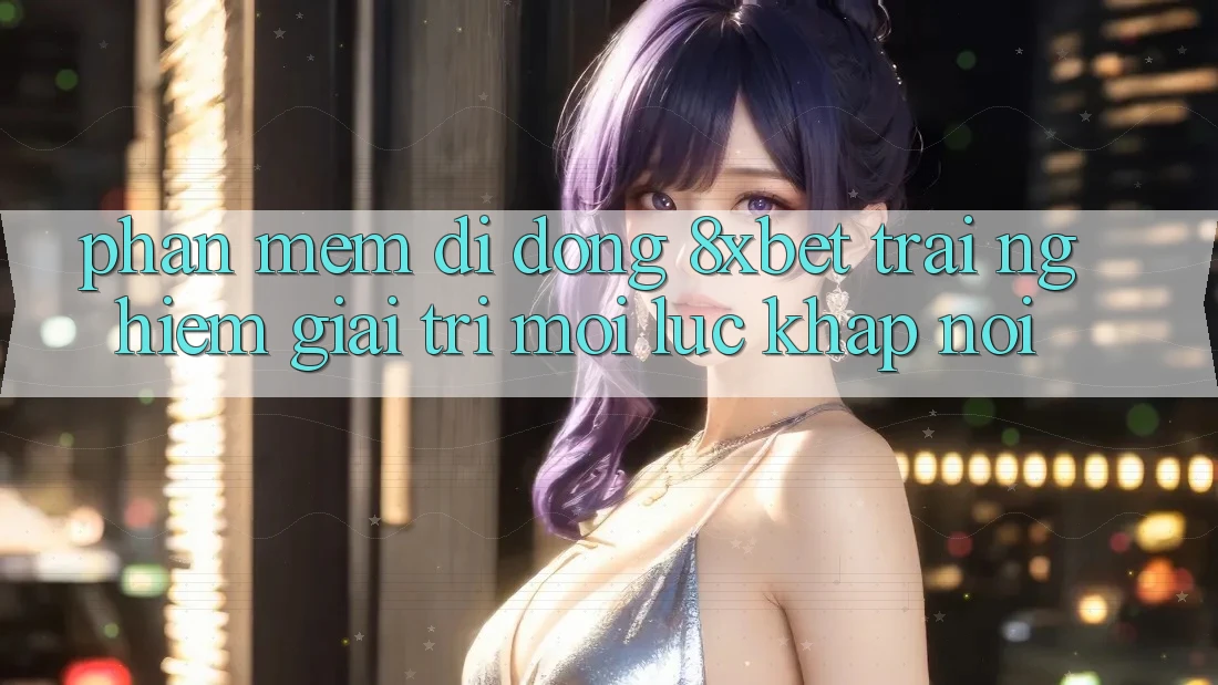 Phần mềm Di Động 8xbet - Trải Nghiệm Giải Trí Mọi Lúc Khắp nơi