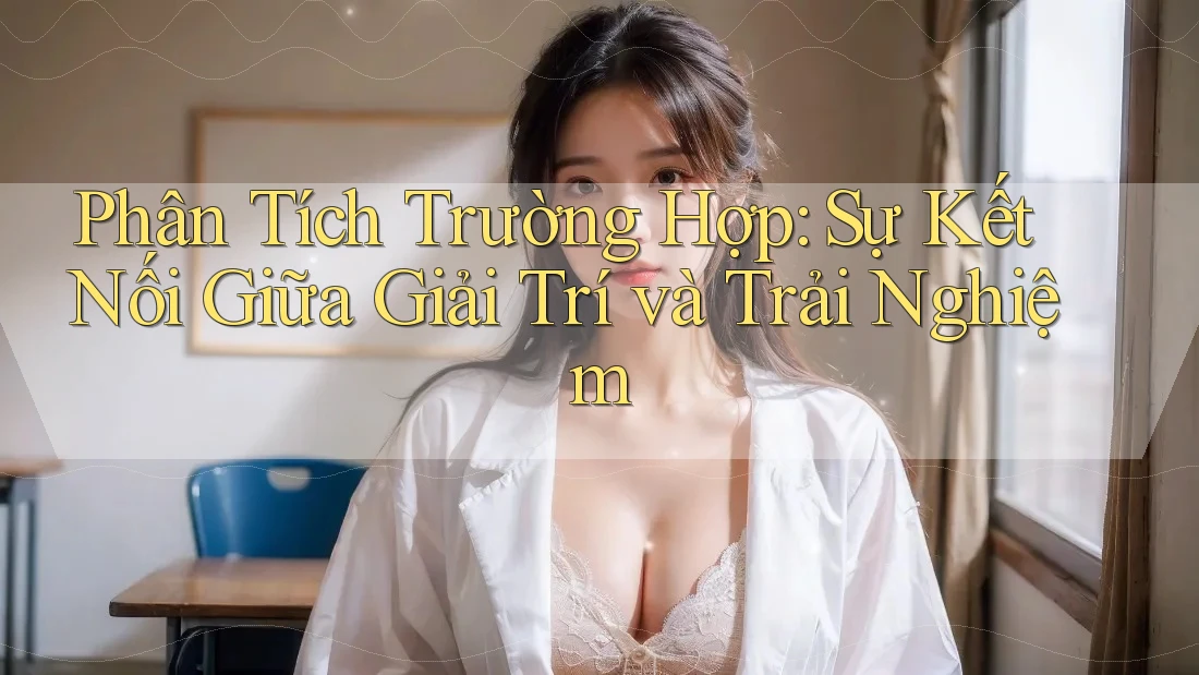 Phân Tích Trường Hợp: Sự Kết Nối Giữa Giải Trí và Trải Nghiệm