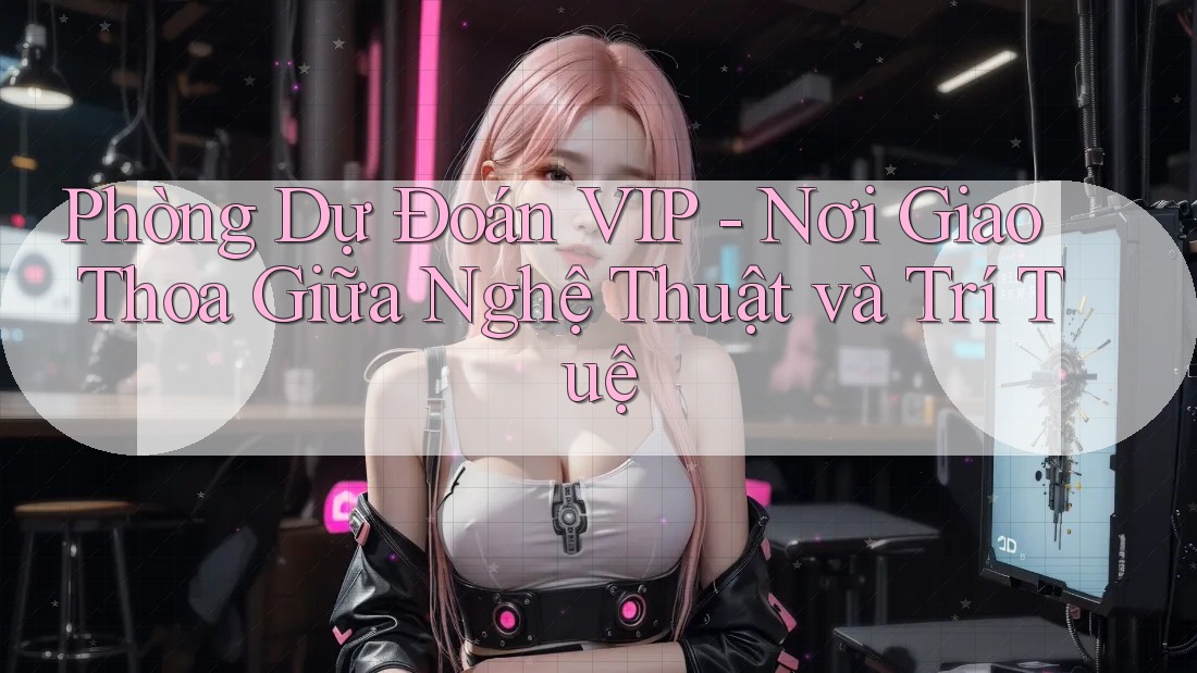 Phòng Dự Đoán VIP - Nơi Giao Thoa Giữa Nghệ Thuật và Trí Tuệ Phòng Dự Đoán VIP - Nơi Giao Thoa Giữa Nghệ Thuật và Trí Tuệ