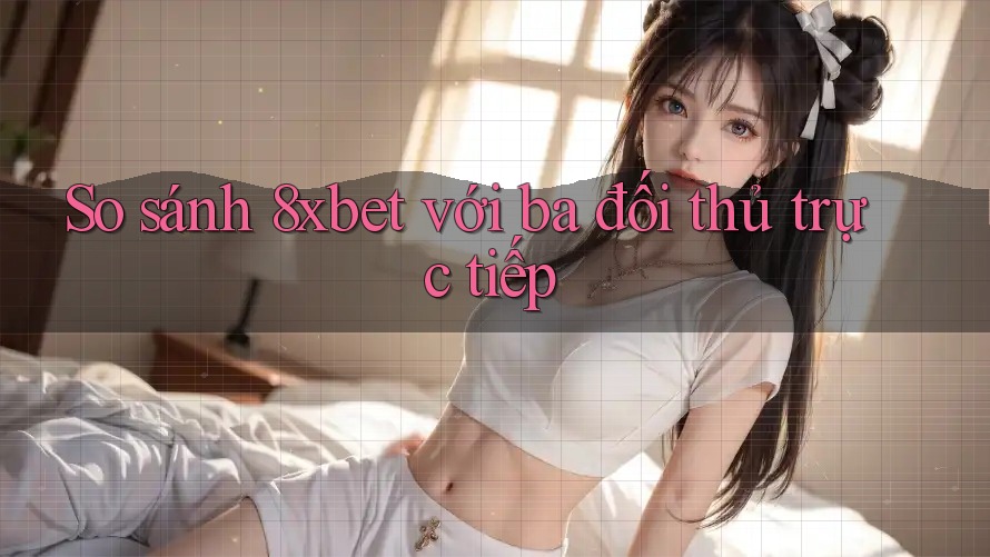 So sánh 8xbet với ba đối thủ trực tiếp So sánh 8xbet với ba đối thủ trực tiếp