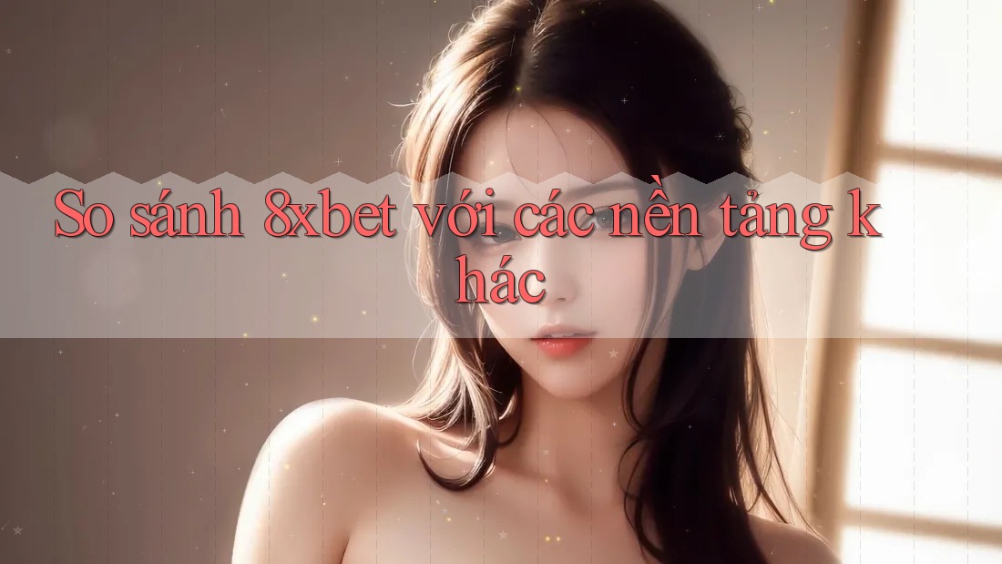 So sánh 8xbet với các nền tảng khác