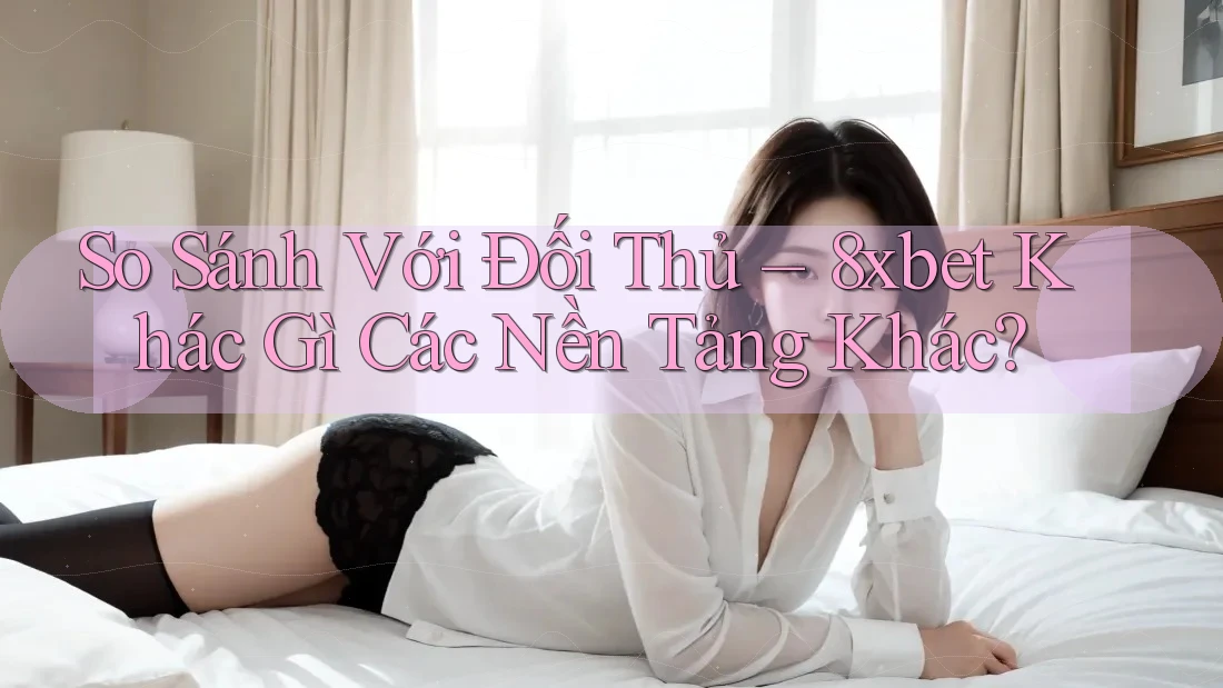 So Sánh Với Đối Thủ – 8xbet Khác Gì Các Nền Tảng Khác?