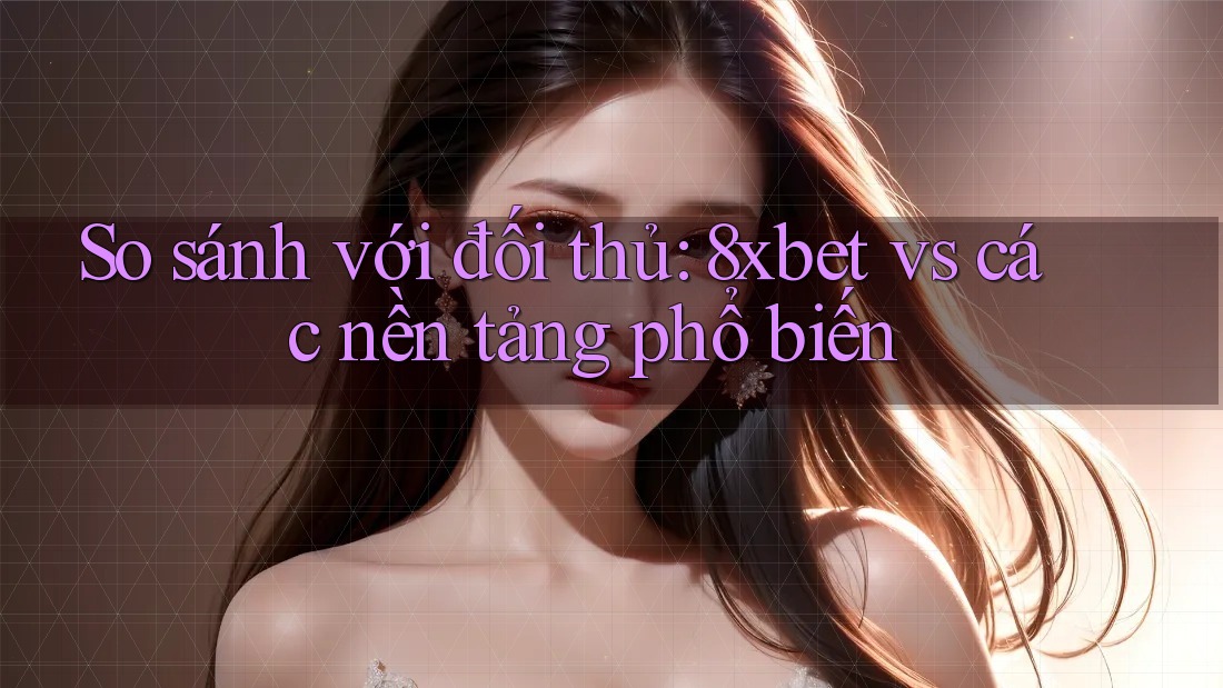 So sánh với đối thủ: 8xbet vs các nền tảng phổ biến