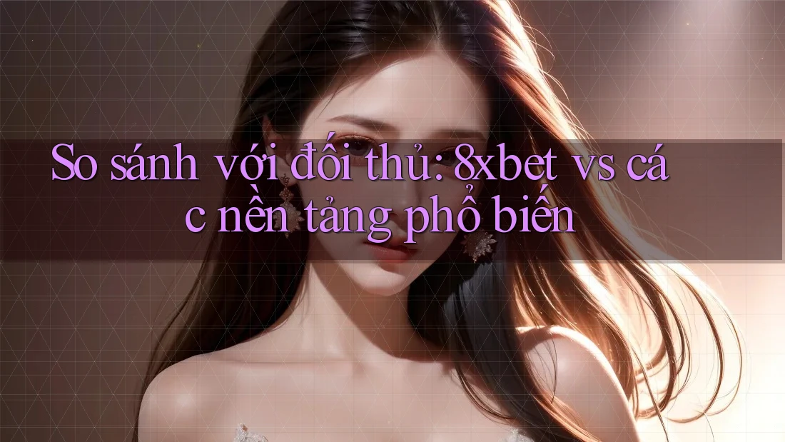 So sánh với đối thủ: 8xbet vs các nền tảng phổ biến