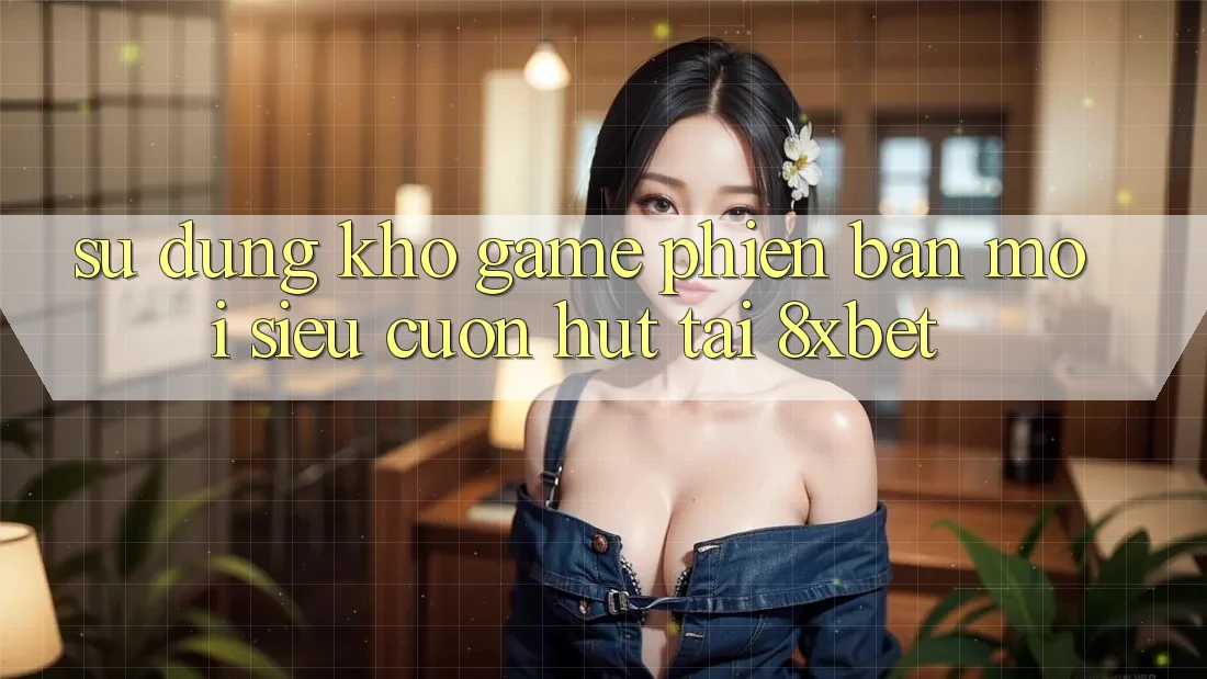 Sử dụng Kho Game Phiên bản mới Siêu Cuốn hút Tại 8xbet Sử dụng Kho Game Phiên bản mới Siêu Cuốn hút Tại 8xbet