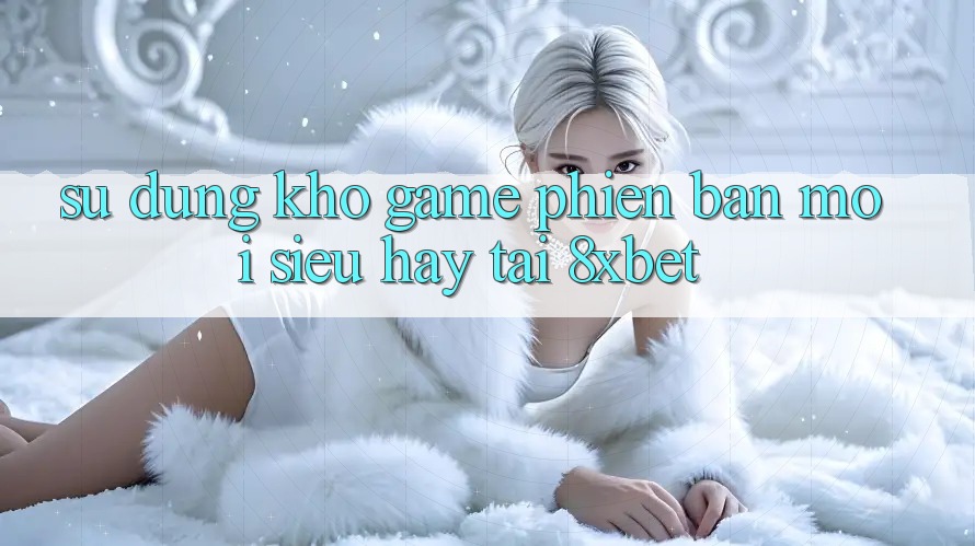 Sử dụng Kho Game Phiên bản mới Siêu Hay Tại 8xbet Sử dụng Kho Game Phiên bản mới Siêu Hay Tại 8xbet
