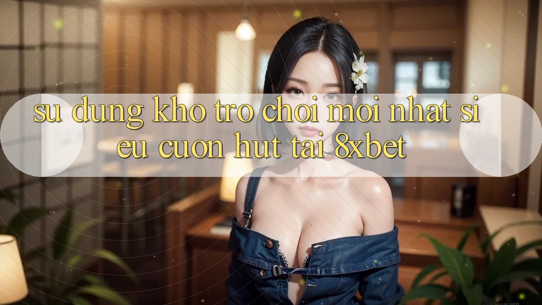 Sử dụng Kho Trò chơi Mới nhất Siêu Cuốn hút Tại 8xbet