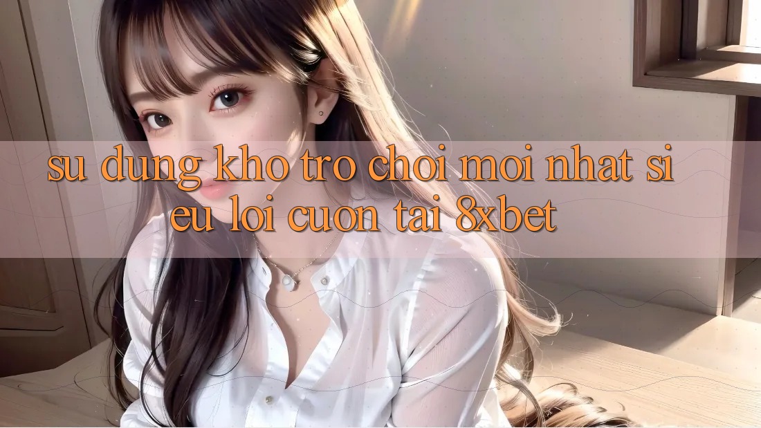 Sử dụng Kho Trò chơi Mới nhất Siêu Lôi cuốn Tại 8xbet