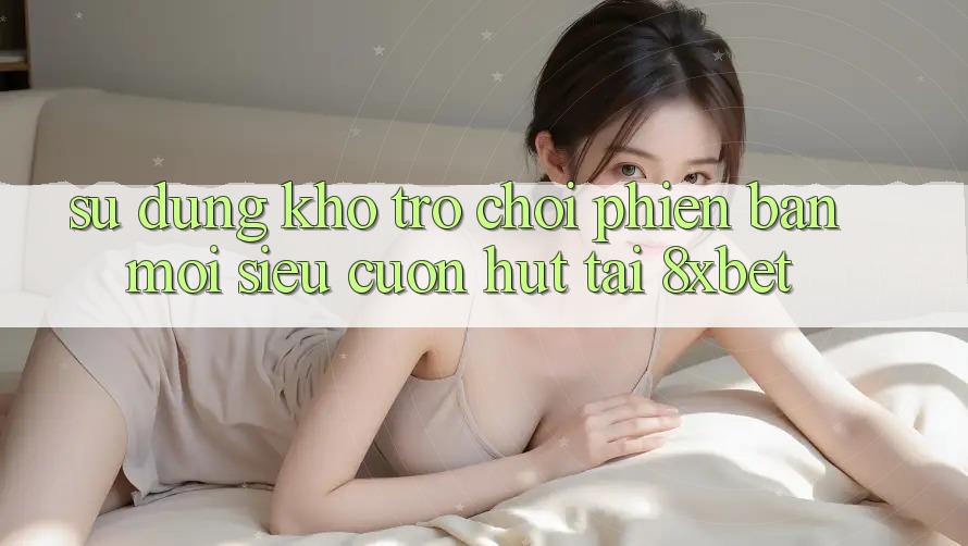 Sử dụng Kho Trò chơi Phiên bản mới Siêu Cuốn hút Tại 8xbet