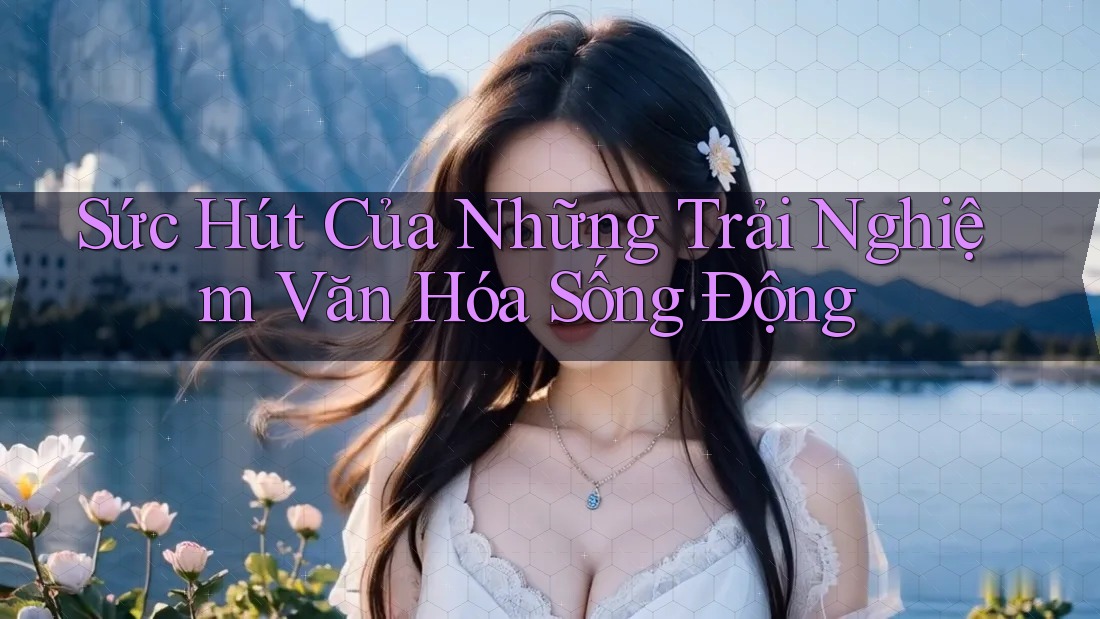 Sức Hút Của Những Trải Nghiệm Văn Hóa Sống Động Sức Hút Của Những Trải Nghiệm Văn Hóa Sống Động