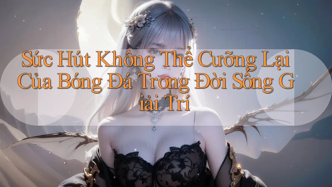 Sức Hút Không Thể Cưỡng Lại Của Bóng Đá Trong Đời Sống Giải Trí