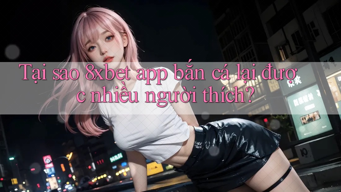 Tại sao 8xbet app bắn cá lại được nhiều người thích? Tại sao 8xbet app bắn cá lại được nhiều người thích?