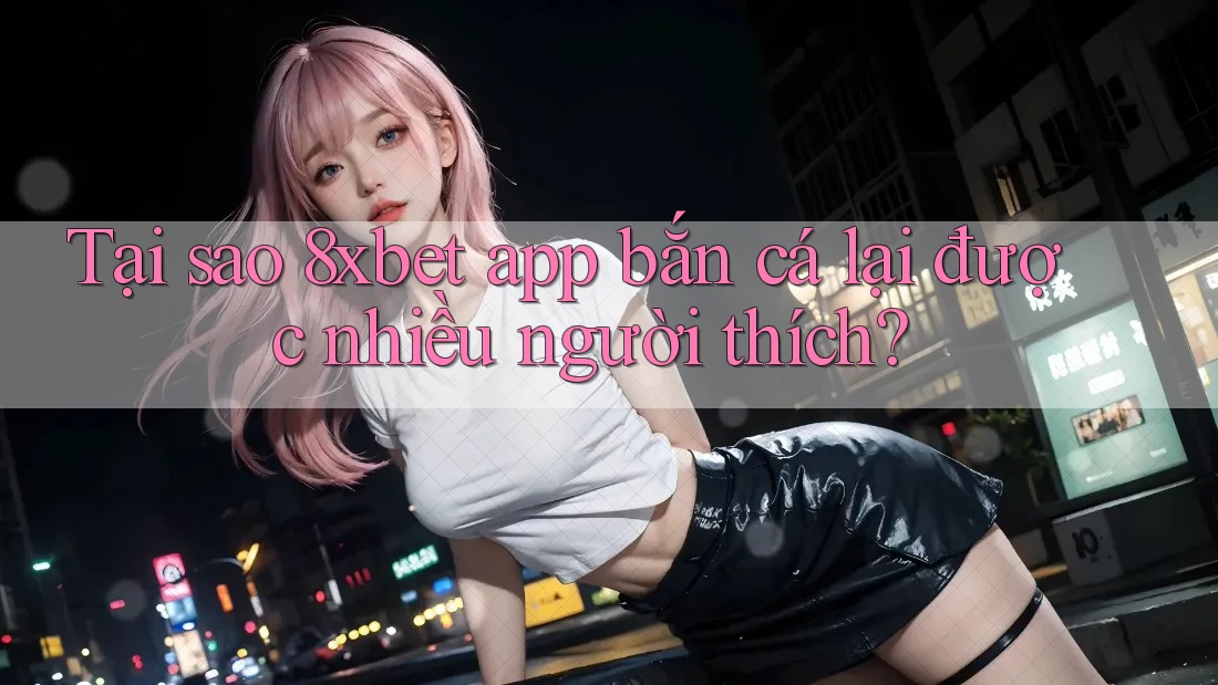 Tại sao 8xbet app bắn cá lại được nhiều người thích? Tại sao 8xbet app bắn cá lại được nhiều người thích?