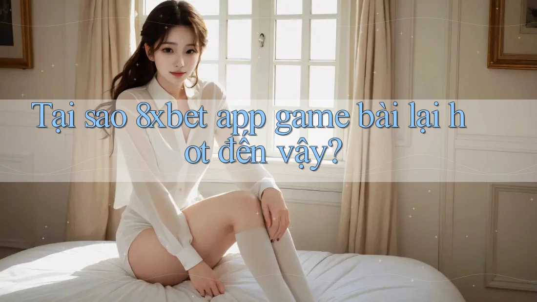 Tại sao 8xbet app game bài lại hot đến vậy?