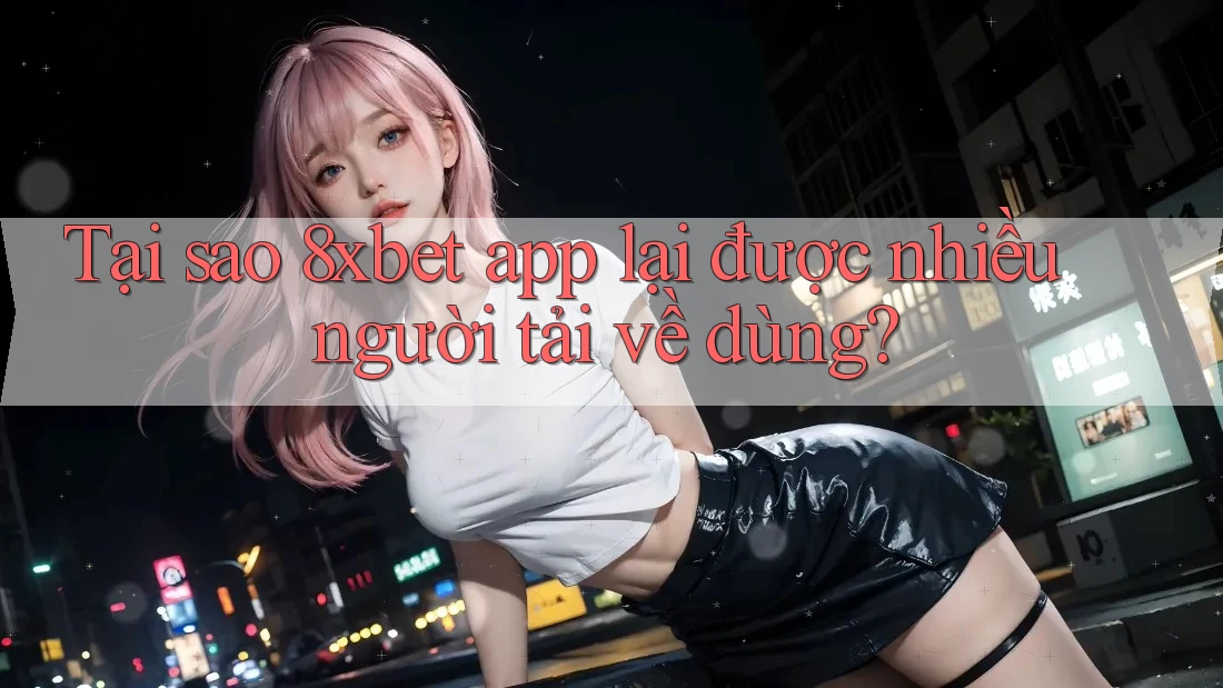 Tại sao 8xbet app lại được nhiều người tải về dùng?