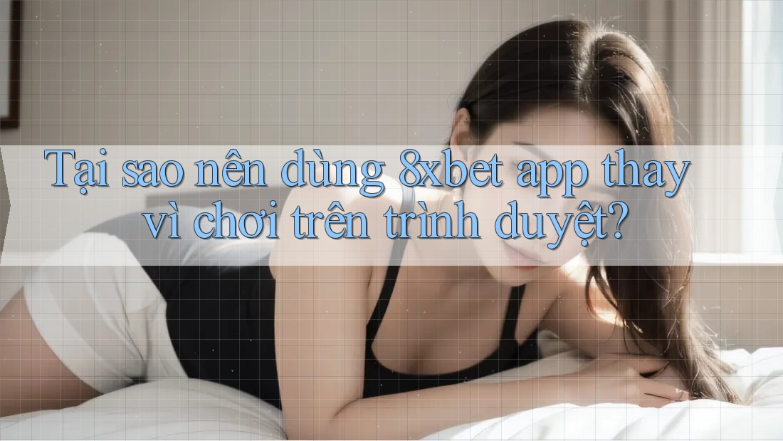 Tại sao nên dùng 8xbet app thay vì chơi trên trình duyệt?
