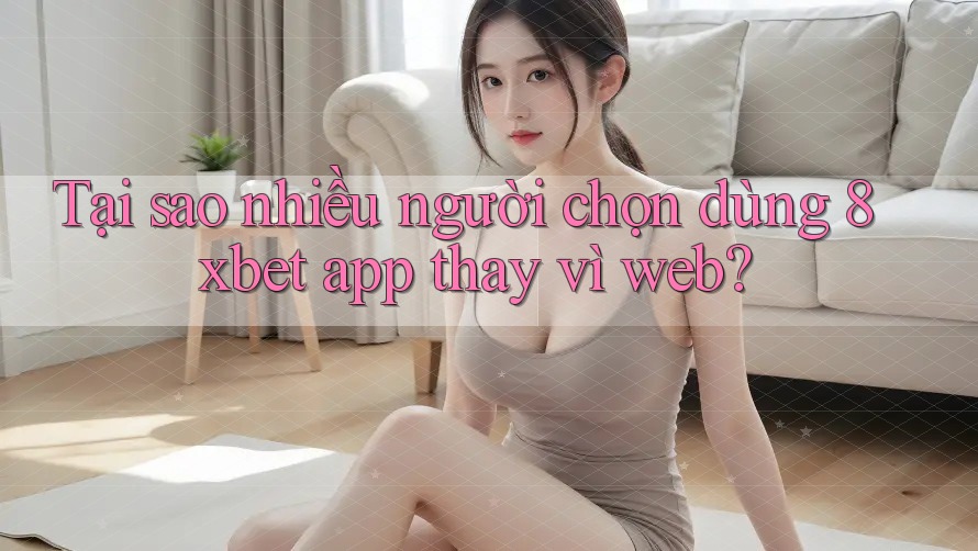 Tại sao nhiều người chọn dùng 8xbet app thay vì web?
