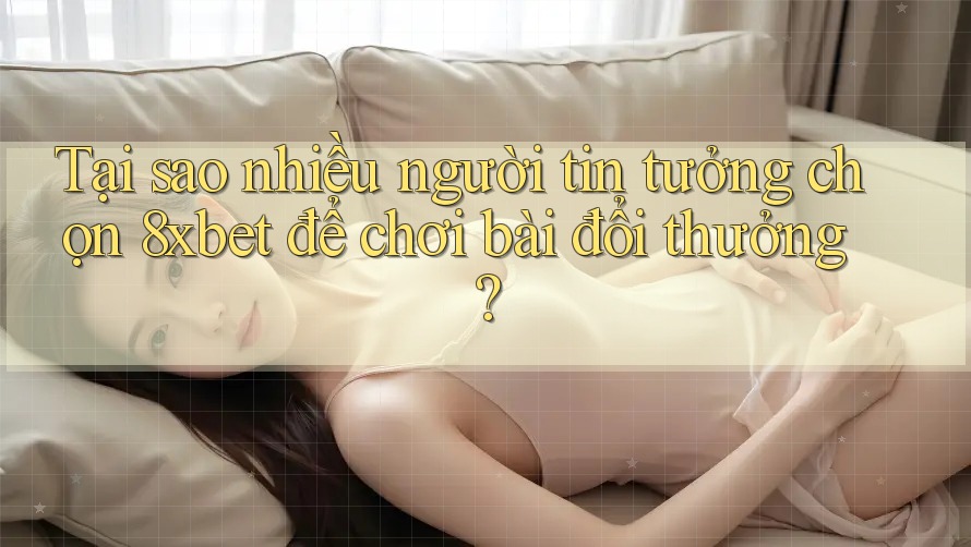 Tại sao nhiều người tin tưởng chọn 8xbet để chơi bài đổi thưởng?