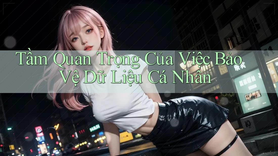 Tầm Quan Trọng Của Việc Bảo Vệ Dữ Liệu Cá Nhân
