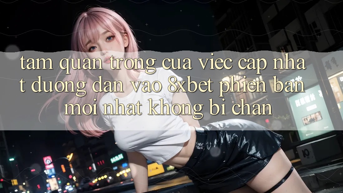 Tầm Quan Trọng Của Việc Cập Nhật Đường dẫn Vào 8xbet Phiên bản mới Nhất Không Bị Chặn