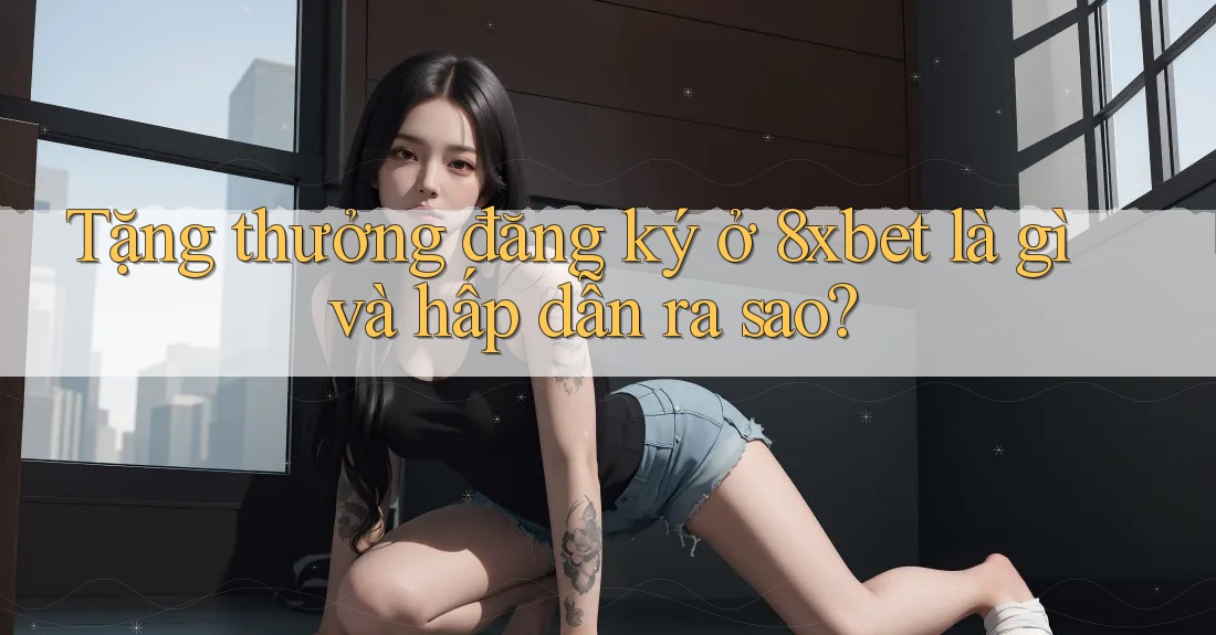 Tặng thưởng đăng ký ở 8xbet là gì và hấp dẫn ra sao?