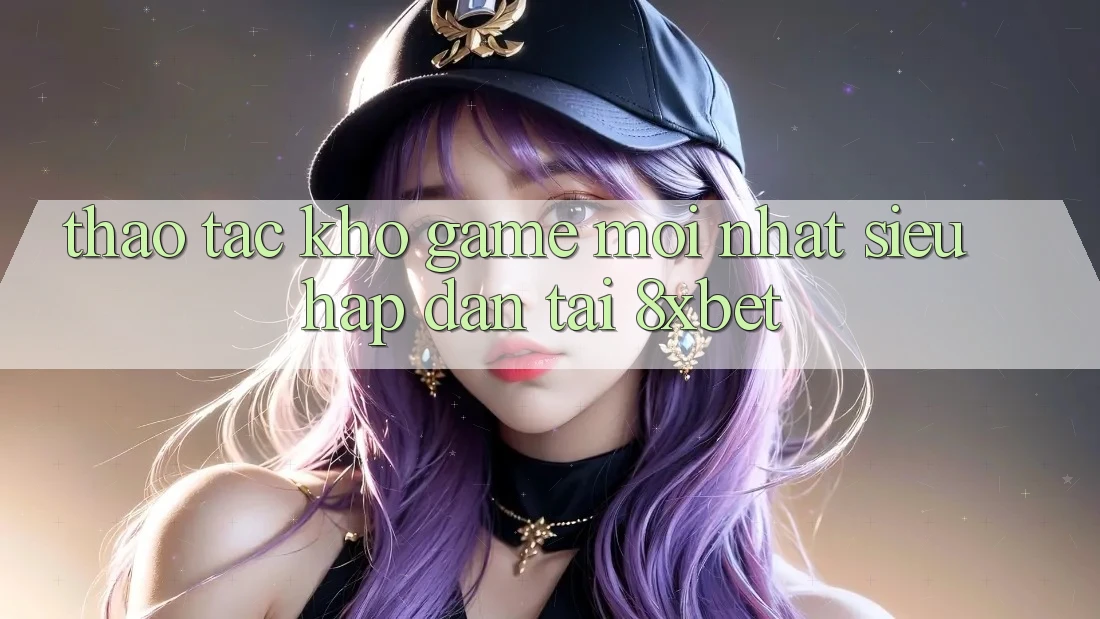 Thao tác Kho Game Mới nhất Siêu Hấp Dẫn Tại 8xbet