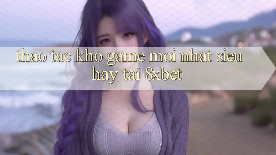 Thao tác Kho Game Mới nhất Siêu Hay Tại 8xbet Thao tác Kho Game Mới nhất Siêu Hay Tại 8xbet