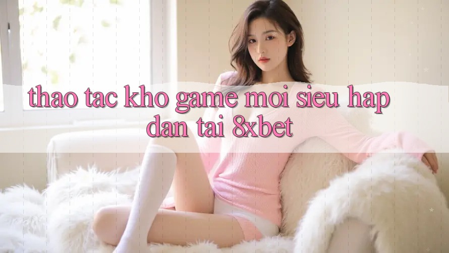 Thao tác Kho Game Mới Siêu Hấp Dẫn Tại 8xbet Thao tác Kho Game Mới Siêu Hấp Dẫn Tại 8xbet
