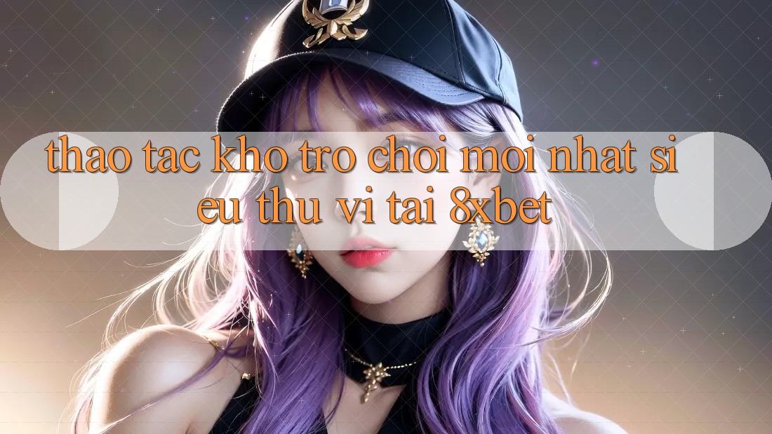 Thao tác Kho Trò chơi Mới nhất Siêu Thú vị Tại 8xbet Thao tác Kho Trò chơi Mới nhất Siêu Thú vị Tại 8xbet
