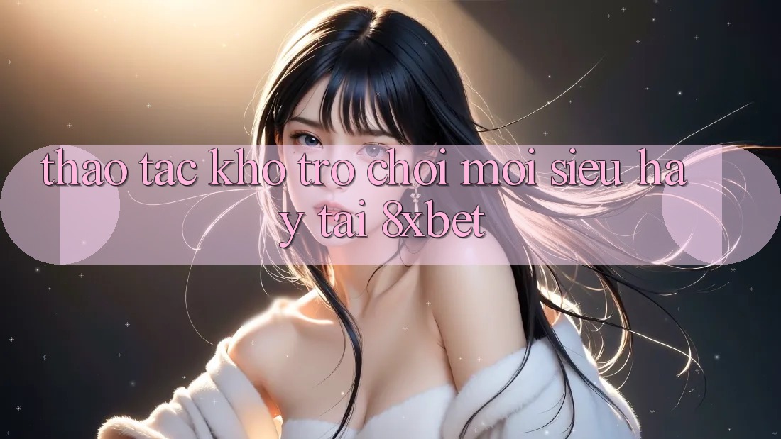 Thao tác Kho Trò chơi Mới Siêu Hay Tại 8xbet Thao tác Kho Trò chơi Mới Siêu Hay Tại 8xbet