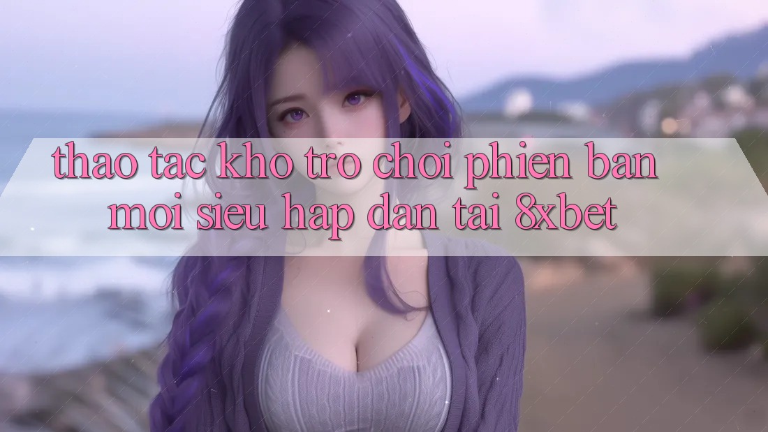 Thao tác Kho Trò chơi Phiên bản mới Siêu Hấp Dẫn Tại 8xbet Thao tác Kho Trò chơi Phiên bản mới Siêu Hấp Dẫn Tại 8xbet