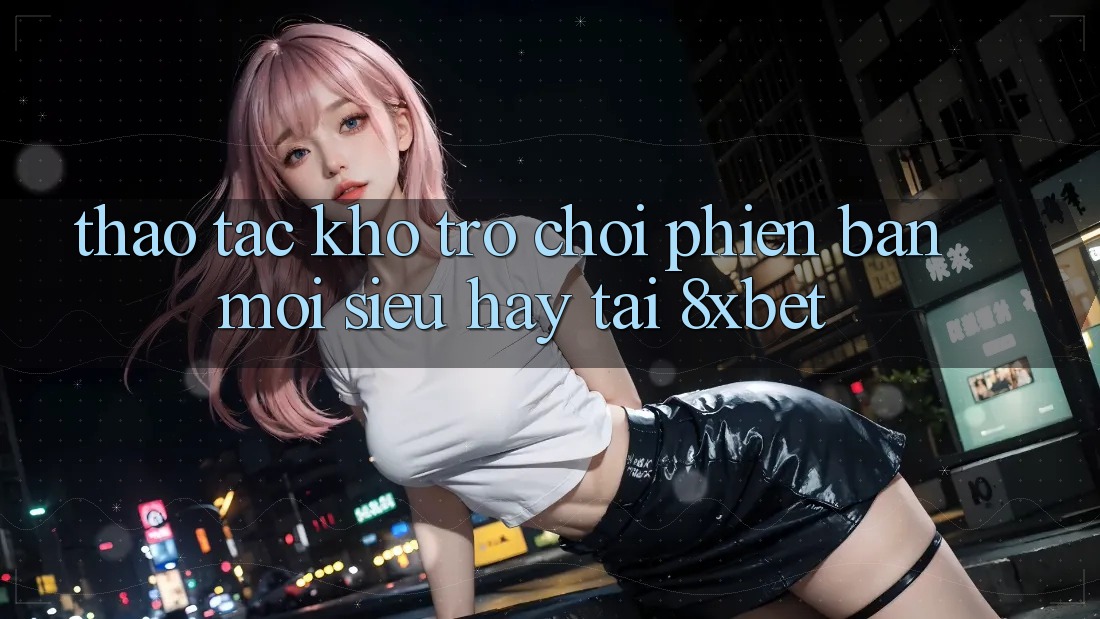 Thao tác Kho Trò chơi Phiên bản mới Siêu Hay Tại 8xbet