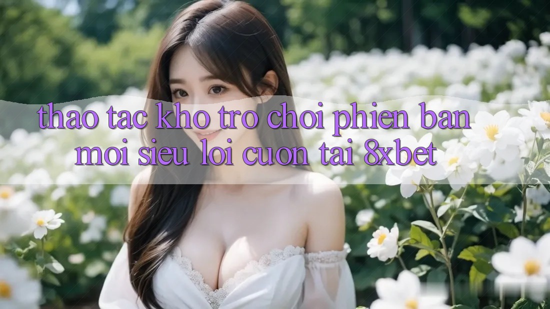 Thao tác Kho Trò chơi Phiên bản mới Siêu Lôi cuốn Tại 8xbet Thao tác Kho Trò chơi Phiên bản mới Siêu Lôi cuốn Tại 8xbet