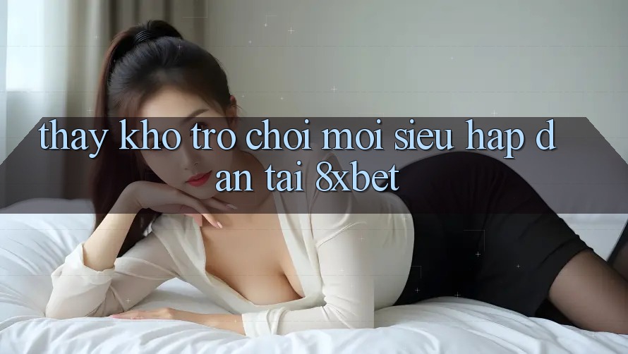 Thấy Kho Trò chơi Mới Siêu Hấp Dẫn Tại 8xbet Thấy Kho Trò chơi Mới Siêu Hấp Dẫn Tại 8xbet